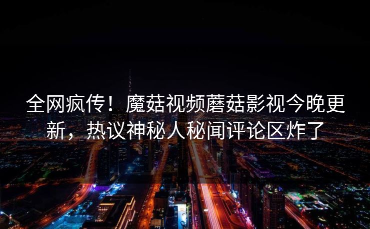 全网疯传！魔菇视频蘑菇影视今晚更新，热议神秘人秘闻评论区炸了