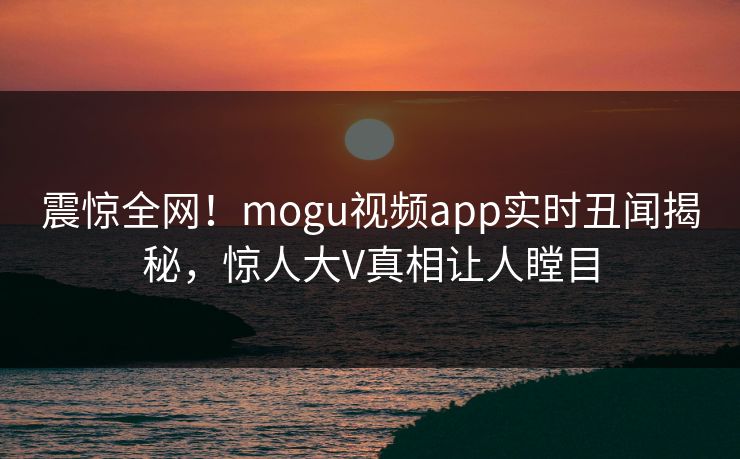 震惊全网！mogu视频app实时丑闻揭秘，惊人大V真相让人瞠目