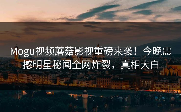 Mogu视频蘑菇影视重磅来袭！今晚震撼明星秘闻全网炸裂，真相大白