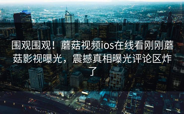 围观围观！蘑菇视频ios在线看刚刚蘑菇影视曝光，震撼真相曝光评论区炸了