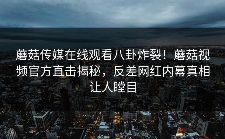 蘑菇传媒在线观看八卦炸裂！蘑菇视频官方直击揭秘，反差网红内幕真相让人瞠目