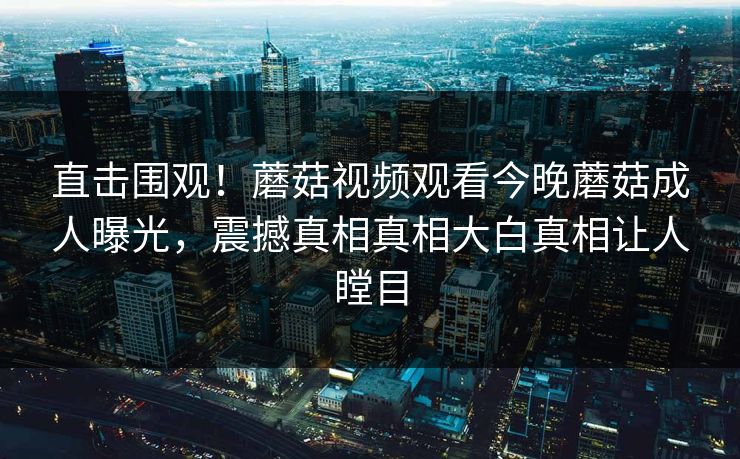 直击围观！蘑菇视频观看今晚蘑菇成人曝光，震撼真相真相大白真相让人瞠目