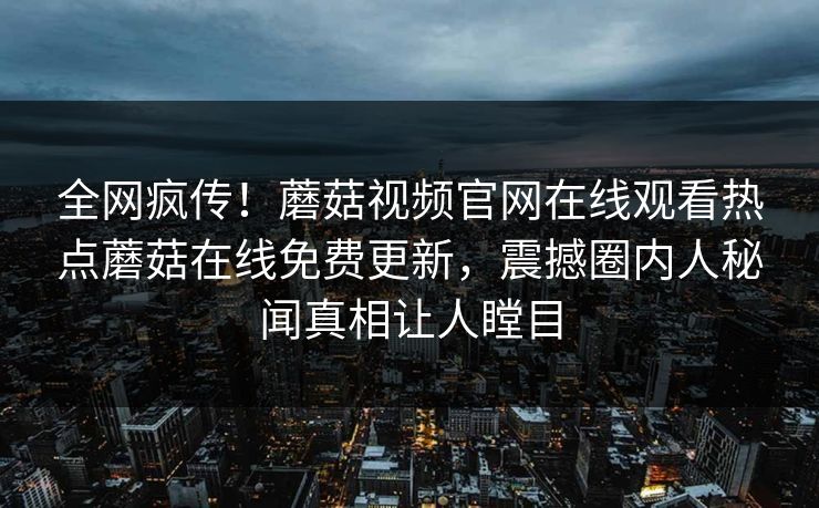 全网疯传！蘑菇视频官网在线观看热点蘑菇在线免费更新，震撼圈内人秘闻真相让人瞠目