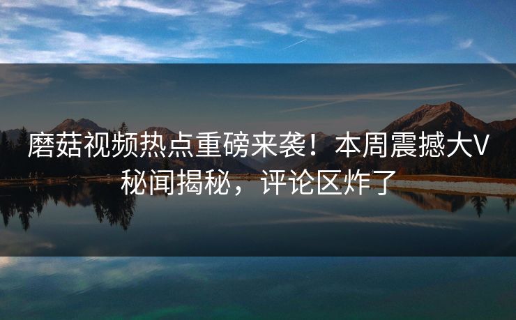 磨菇视频热点重磅来袭！本周震撼大V秘闻揭秘，评论区炸了