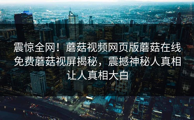 震惊全网！蘑菇视频网页版蘑菇在线免费蘑菇视屏揭秘，震撼神秘人真相让人真相大白