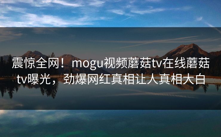 震惊全网！mogu视频蘑菇tv在线蘑菇tv曝光，劲爆网红真相让人真相大白
