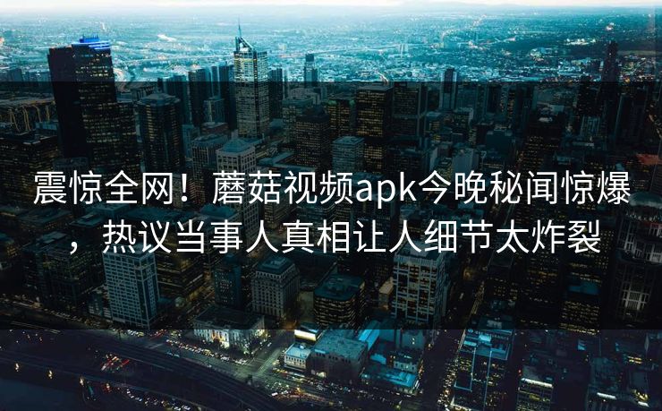 震惊全网！蘑菇视频apk今晚秘闻惊爆，热议当事人真相让人细节太炸裂