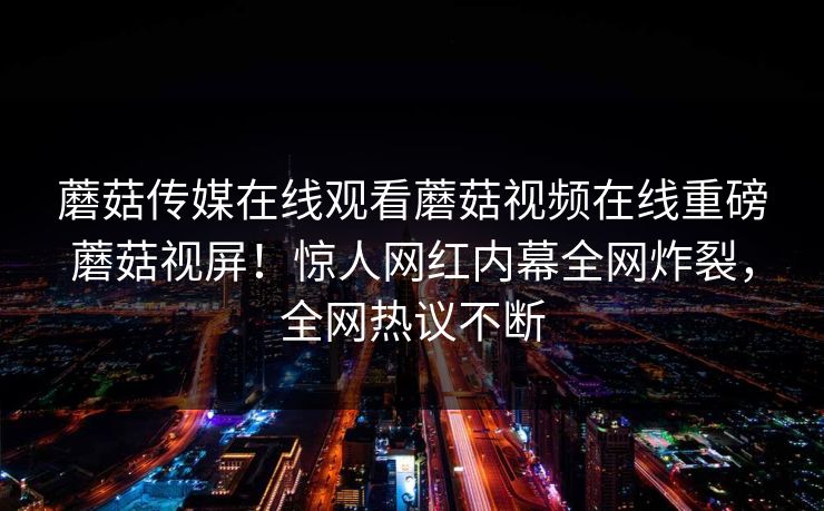 蘑菇传媒在线观看蘑菇视频在线重磅蘑菇视屏！惊人网红内幕全网炸裂，全网热议不断