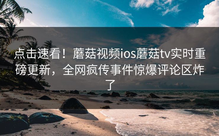 点击速看！蘑菇视频ios蘑菇tv实时重磅更新，全网疯传事件惊爆评论区炸了
