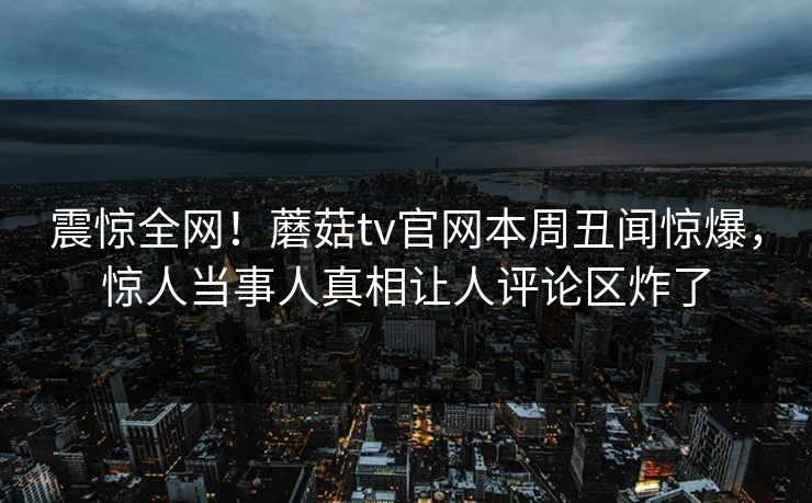 震惊全网！蘑菇tv官网本周丑闻惊爆，惊人当事人真相让人评论区炸了