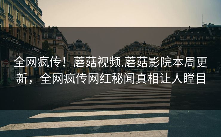 全网疯传！蘑菇视频.蘑菇影院本周更新，全网疯传网红秘闻真相让人瞠目