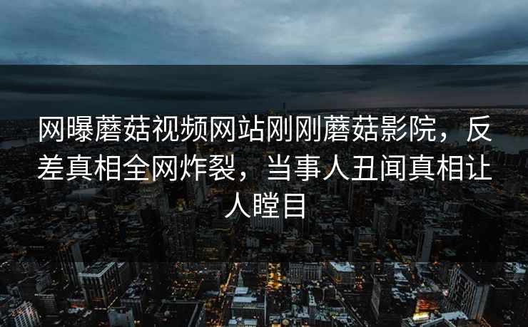 网曝蘑菇视频网站刚刚蘑菇影院，反差真相全网炸裂，当事人丑闻真相让人瞠目