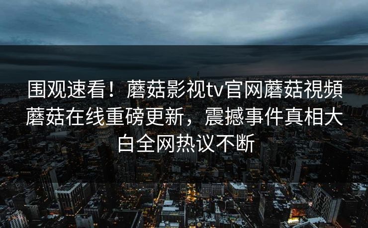 围观速看！蘑菇影视tv官网蘑菇視頻蘑菇在线重磅更新，震撼事件真相大白全网热议不断