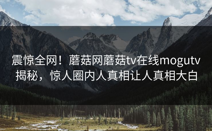 震惊全网！蘑菇网蘑菇tv在线mogutv揭秘，惊人圈内人真相让人真相大白