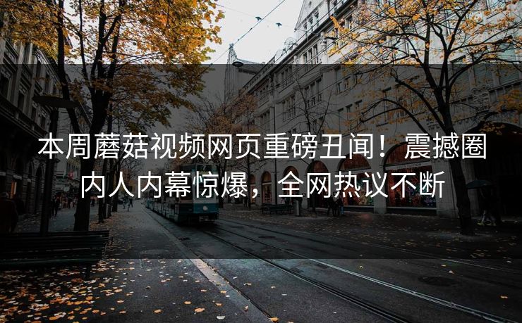 本周蘑菇视频网页重磅丑闻！震撼圈内人内幕惊爆，全网热议不断