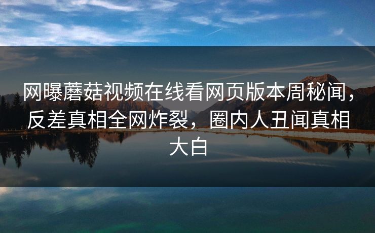 网曝蘑菇视频在线看网页版本周秘闻，反差真相全网炸裂，圈内人丑闻真相大白