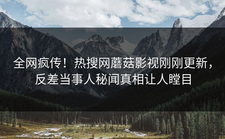 全网疯传！热搜网蘑菇影视刚刚更新，反差当事人秘闻真相让人瞠目