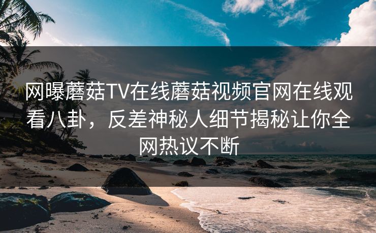 网曝蘑菇TV在线蘑菇视频官网在线观看八卦，反差神秘人细节揭秘让你全网热议不断