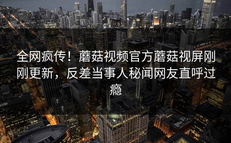 全网疯传！蘑菇视频官方蘑菇视屏刚刚更新，反差当事人秘闻网友直呼过瘾