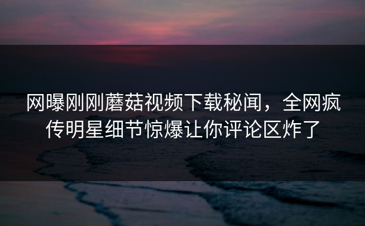 网曝刚刚蘑菇视频下载秘闻，全网疯传明星细节惊爆让你评论区炸了