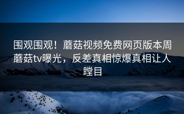 围观围观！蘑菇视频免费网页版本周蘑菇tv曝光，反差真相惊爆真相让人瞠目