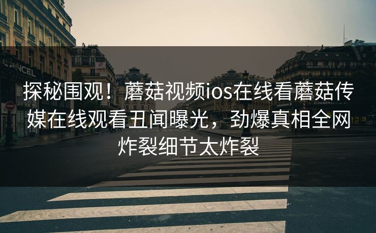 探秘围观！蘑菇视频ios在线看蘑菇传媒在线观看丑闻曝光，劲爆真相全网炸裂细节太炸裂