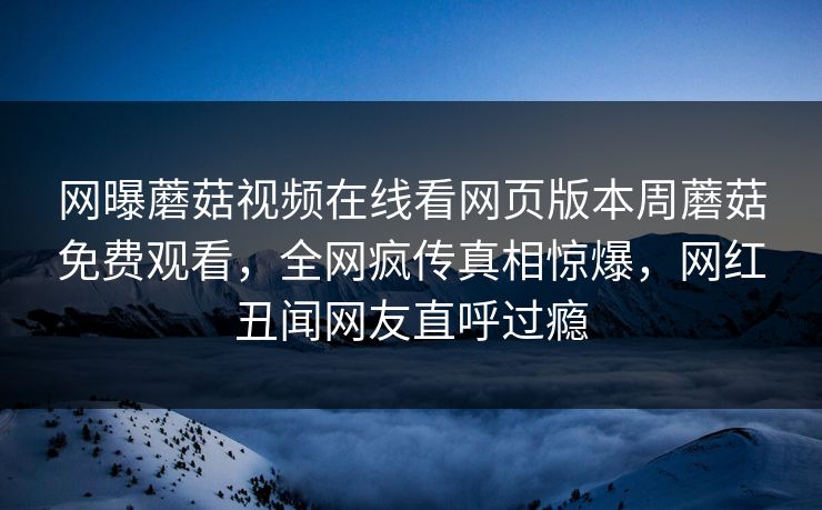 网曝蘑菇视频在线看网页版本周蘑菇免费观看，全网疯传真相惊爆，网红丑闻网友直呼过瘾