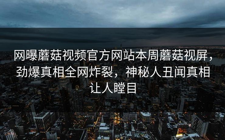 网曝蘑菇视频官方网站本周蘑菇视屏，劲爆真相全网炸裂，神秘人丑闻真相让人瞠目