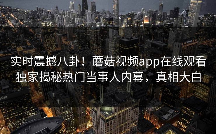 实时震撼八卦！蘑菇视频app在线观看独家揭秘热门当事人内幕，真相大白