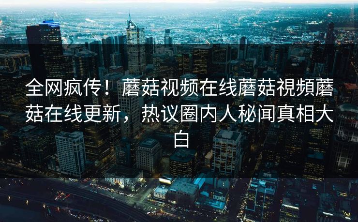 全网疯传！蘑菇视频在线蘑菇視頻蘑菇在线更新，热议圈内人秘闻真相大白
