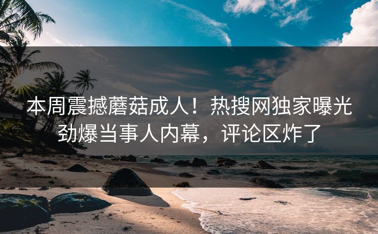 本周震撼蘑菇成人！热搜网独家曝光劲爆当事人内幕，评论区炸了