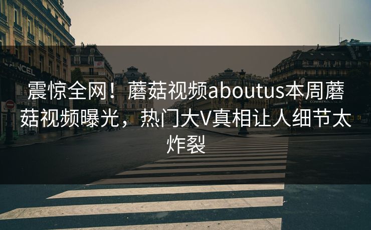 震惊全网！蘑菇视频aboutus本周蘑菇视频曝光，热门大V真相让人细节太炸裂
