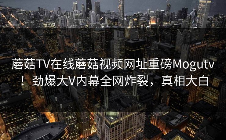 蘑菇TV在线蘑菇视频网址重磅Mogutv！劲爆大V内幕全网炸裂，真相大白