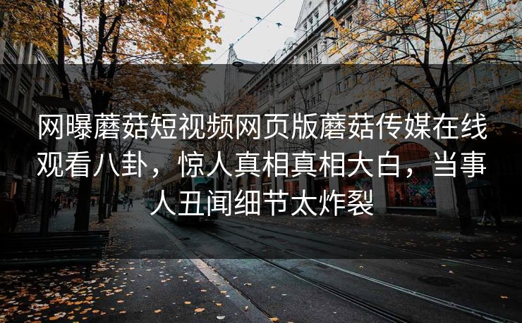 网曝蘑菇短视频网页版蘑菇传媒在线观看八卦，惊人真相真相大白，当事人丑闻细节太炸裂