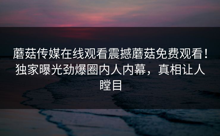 蘑菇传媒在线观看震撼蘑菇免费观看！独家曝光劲爆圈内人内幕，真相让人瞠目