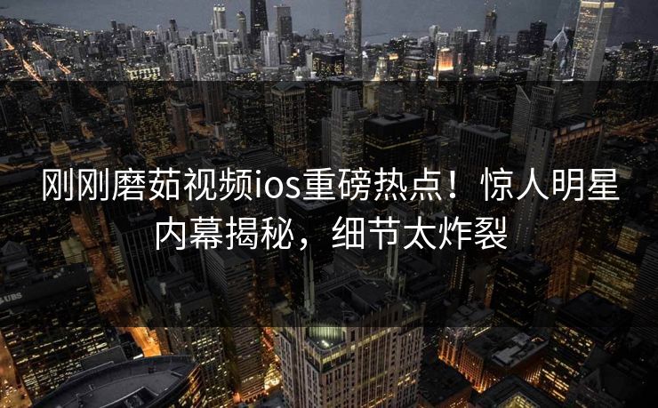 刚刚磨茹视频ios重磅热点！惊人明星内幕揭秘，细节太炸裂