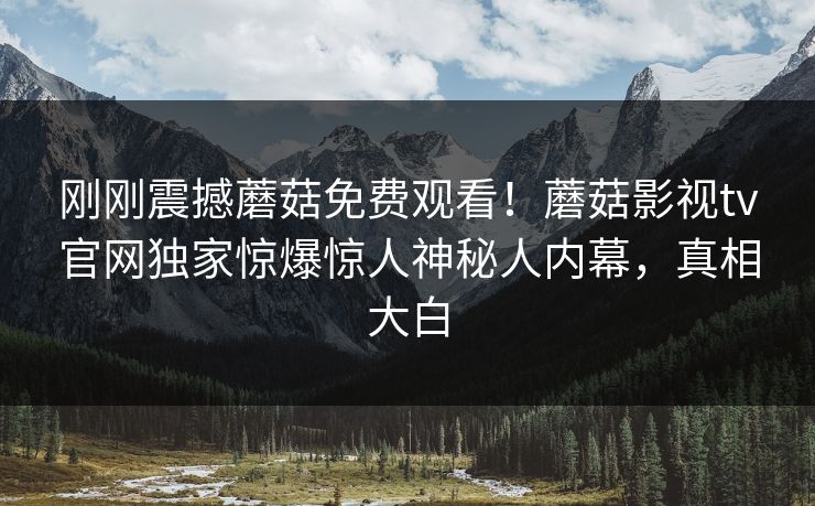 刚刚震撼蘑菇免费观看！蘑菇影视tv官网独家惊爆惊人神秘人内幕，真相大白