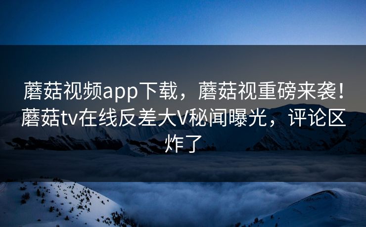 蘑菇视频app下载，蘑菇视重磅来袭！蘑菇tv在线反差大V秘闻曝光，评论区炸了