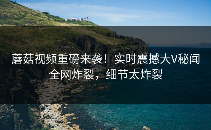 蘑菇视频重磅来袭！实时震撼大V秘闻全网炸裂，细节太炸裂