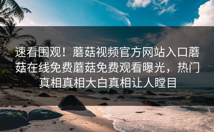速看围观！蘑菇视频官方网站入口蘑菇在线免费蘑菇免费观看曝光，热门真相真相大白真相让人瞠目