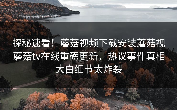 探秘速看！蘑菇视频下载安装蘑菇视蘑菇tv在线重磅更新，热议事件真相大白细节太炸裂