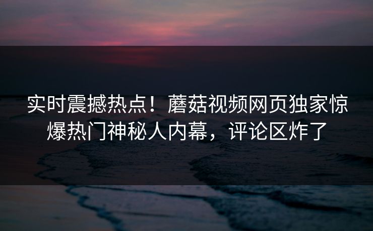 实时震撼热点！蘑菇视频网页独家惊爆热门神秘人内幕，评论区炸了