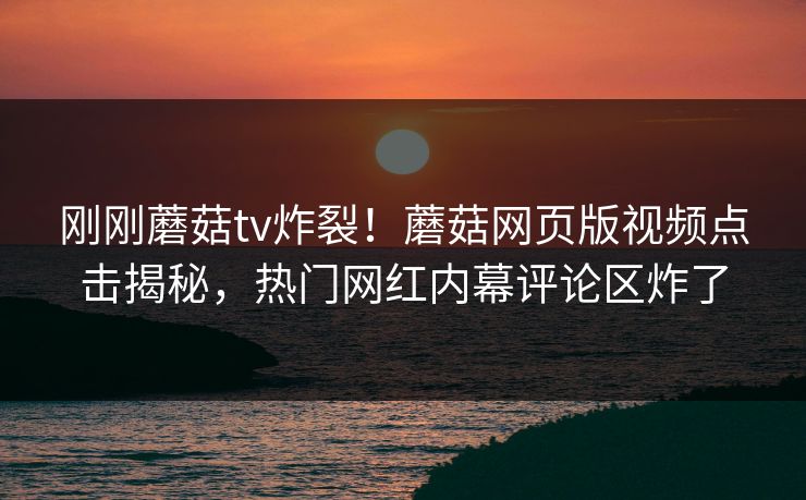 刚刚蘑菇tv炸裂！蘑菇网页版视频点击揭秘，热门网红内幕评论区炸了