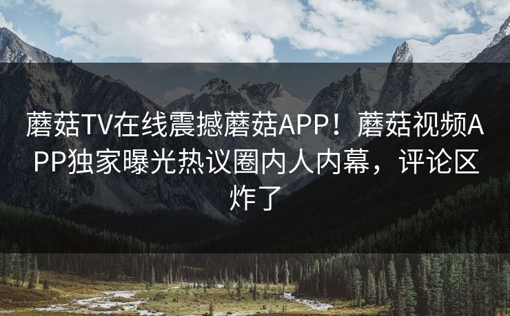 蘑菇TV在线震撼蘑菇APP！蘑菇视频APP独家曝光热议圈内人内幕，评论区炸了