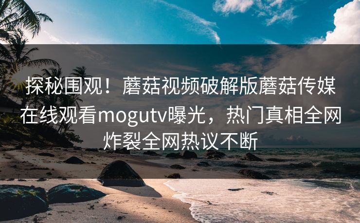 探秘围观！蘑菇视频破解版蘑菇传媒在线观看mogutv曝光，热门真相全网炸裂全网热议不断