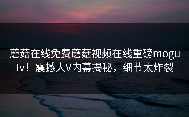 蘑菇在线免费蘑菇视频在线重磅mogutv！震撼大V内幕揭秘，细节太炸裂