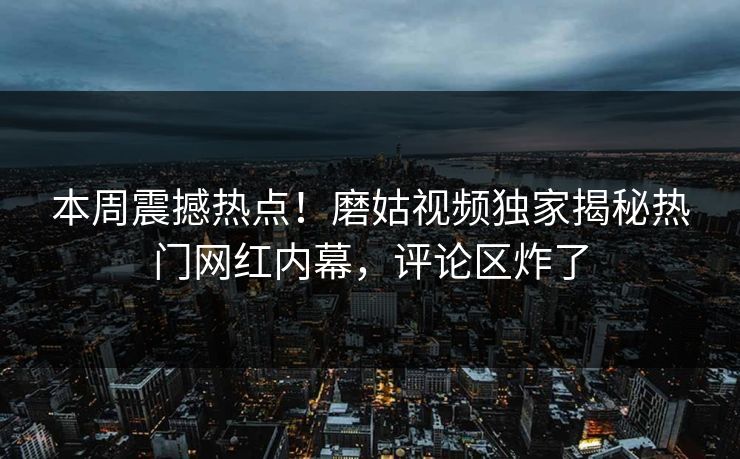 本周震撼热点！磨姑视频独家揭秘热门网红内幕，评论区炸了