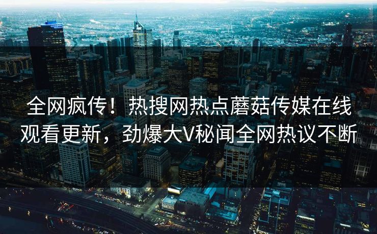 全网疯传！热搜网热点蘑菇传媒在线观看更新，劲爆大V秘闻全网热议不断