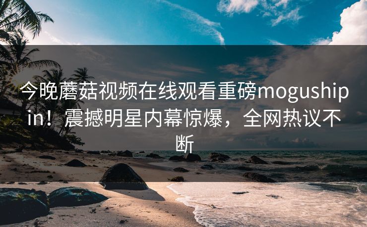 今晚蘑菇视频在线观看重磅mogushipin！震撼明星内幕惊爆，全网热议不断