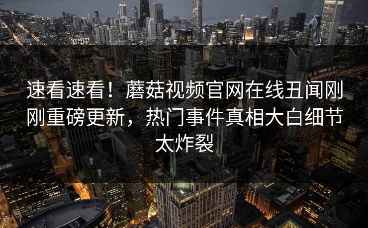 速看速看！蘑菇视频官网在线丑闻刚刚重磅更新，热门事件真相大白细节太炸裂